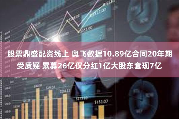 股票鼎盛配资线上 奥飞数据10.89亿合同20年期受质疑 累募26亿仅分红1亿大股东套现7亿