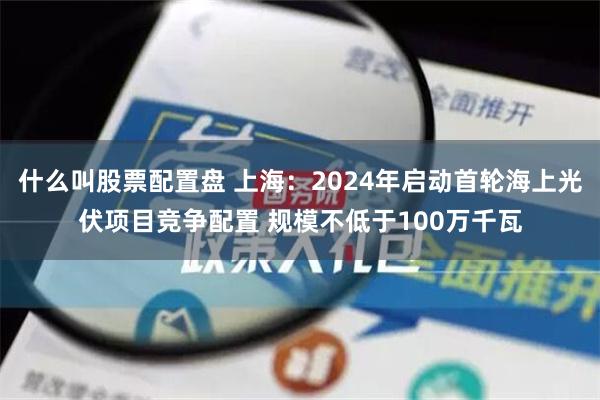 什么叫股票配置盘 上海：2024年启动首轮海上光伏项目竞争配置 规模不低于100万千瓦