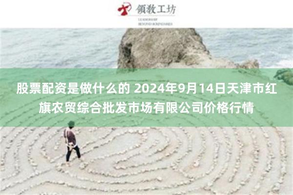 股票配资是做什么的 2024年9月14日天津市红旗农贸综合批发市场有限公司价格行情