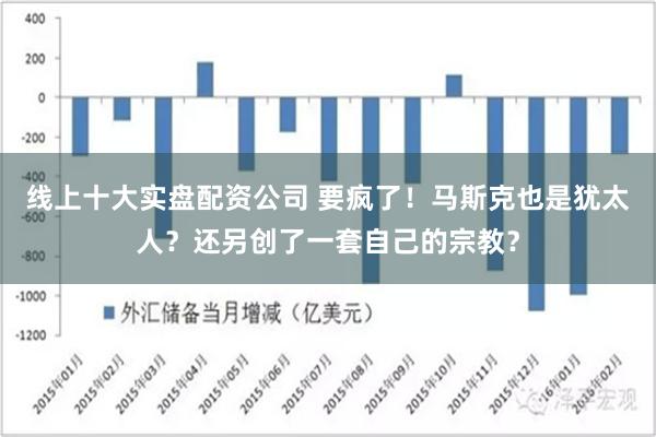 线上十大实盘配资公司 要疯了！马斯克也是犹太人？还另创了一套自己的宗教？