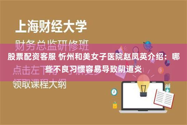 股票配资客服 忻州和美女子医院赵凤英介绍：哪些不良习惯容易导致阴道炎