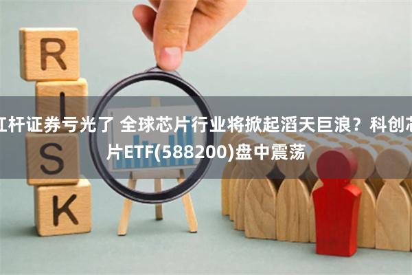 杠杆证券亏光了 全球芯片行业将掀起滔天巨浪？科创芯片ETF(588200)盘中震荡