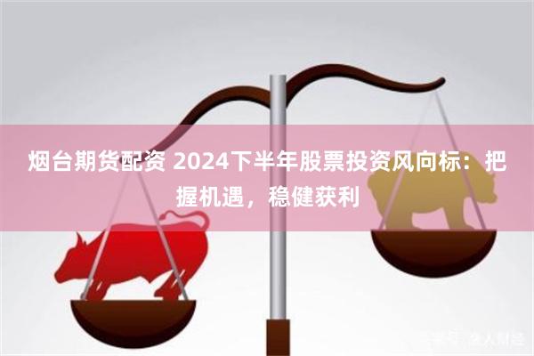 烟台期货配资 2024下半年股票投资风向标：把握机遇，稳健获利