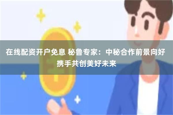 在线配资开户免息 秘鲁专家：中秘合作前景向好 携手共创美好未来