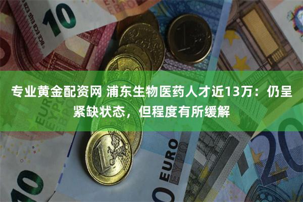 专业黄金配资网 浦东生物医药人才近13万：仍呈紧缺状态，但程度有所缓解