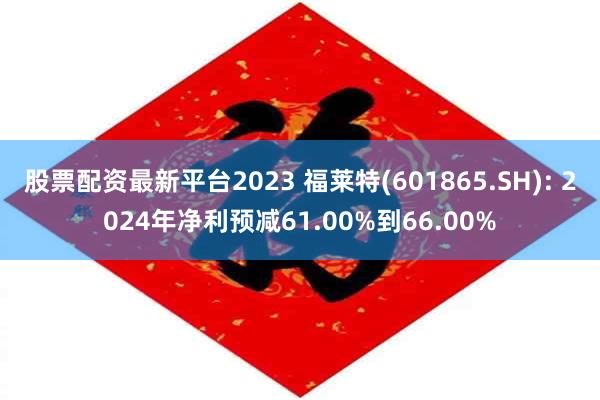 股票配资最新平台2023 福莱特(601865.SH): 2024年净利预减61.00%到66.00%