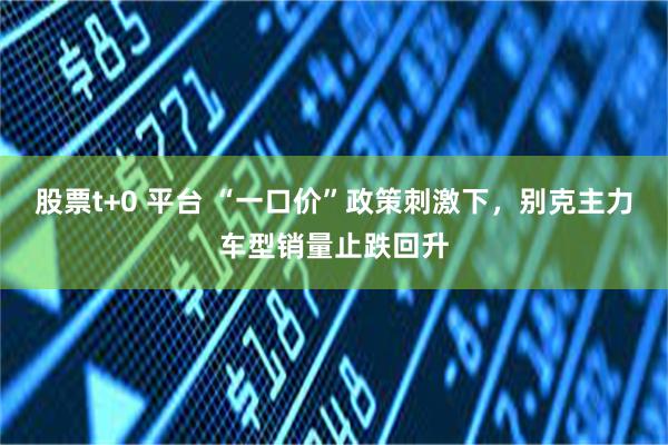 股票t+0 平台 “一口价”政策刺激下，别克主力车型销量止跌回升