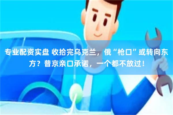 专业配资实盘 收拾完乌克兰，俄“枪口”或转向东方？普京亲口承诺，一个都不放过！