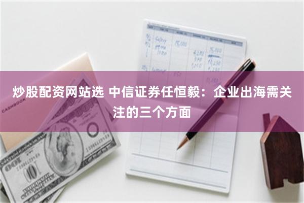 炒股配资网站选 中信证券任恒毅：企业出海需关注的三个方面