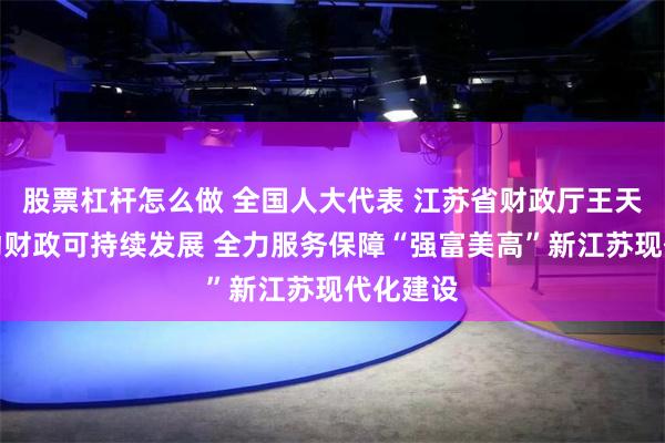 股票杠杆怎么做 全国人大代表 江苏省财政厅王天琦：推动财政可持续发展 全力服务保障“强富美高”新江苏现代化建设