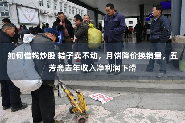 如何借钱炒股 粽子卖不动，月饼降价换销量，五芳斋去年收入净利润下滑