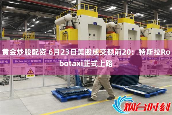 黄金炒股配资 6月23日美股成交额前20：特斯拉Robotaxi正式上路