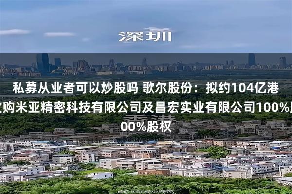 私募从业者可以炒股吗 歌尔股份：拟约104亿港元收购米亚精密科技有限公司及昌宏实业有限公司100%股权
