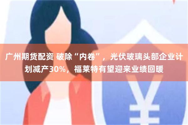 广州期货配资 破除“内卷”，光伏玻璃头部企业计划减产30%，福莱特有望迎来业绩回暖