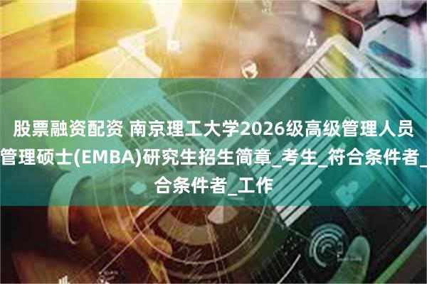 股票融资配资 南京理工大学2026级高级管理人员工商管理硕士(EMBA)研究生招生简章_考生_符合条件者_工作