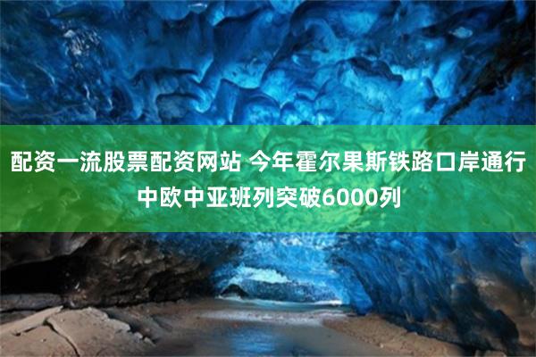 配资一流股票配资网站 今年霍尔果斯铁路口岸通行中欧中亚班列突破6000列