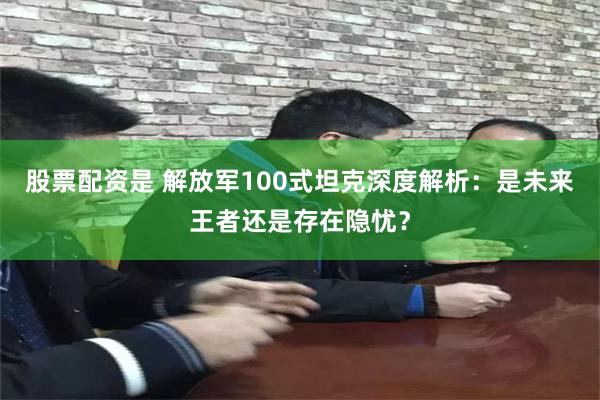 股票配资是 解放军100式坦克深度解析：是未来王者还是存在隐忧？