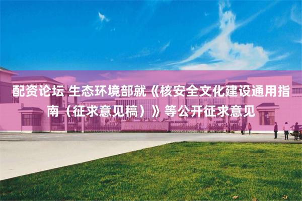 配资论坛 生态环境部就《核安全文化建设通用指南（征求意见稿）》等公开征求意见