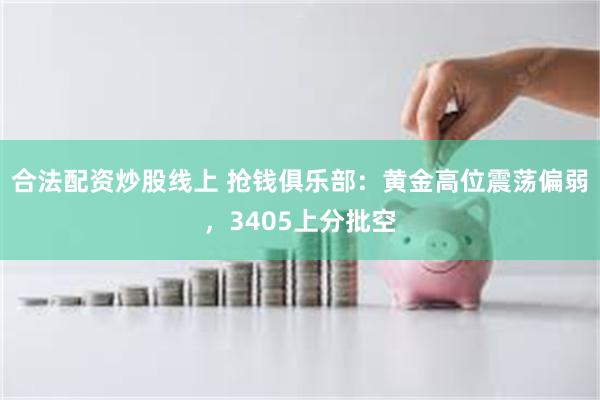 合法配资炒股线上 抢钱俱乐部：黄金高位震荡偏弱，3405上分批空
