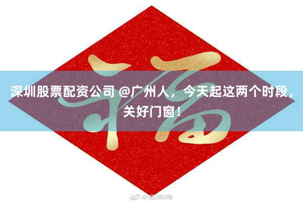 深圳股票配资公司 @广州人，今天起这两个时段，关好门窗！