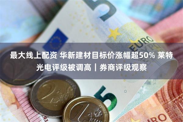 最大线上配资 华新建材目标价涨幅超50% 莱特光电评级被调高｜券商评级观察