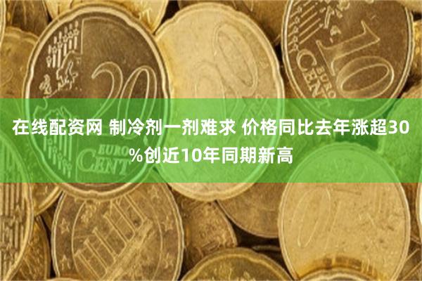 在线配资网 制冷剂一剂难求 价格同比去年涨超30%创近10年同期新高